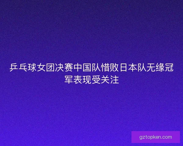 乒乓球女团决赛中国队惜败日本队无缘冠军表现受关注