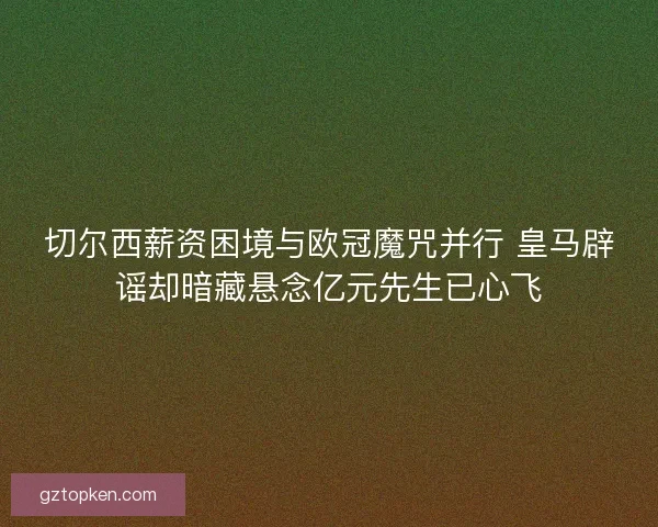 切尔西薪资困境与欧冠魔咒并行 皇马辟谣却暗藏悬念亿元先生已心飞