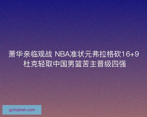 萧华亲临观战 NBA准状元弗拉格砍16+9 杜克轻取中国男篮苦主晋级四强