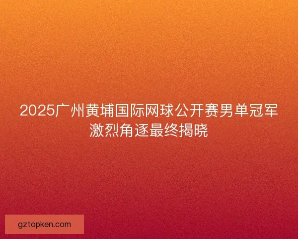 2025广州黄埔国际网球公开赛男单冠军激烈角逐最终揭晓