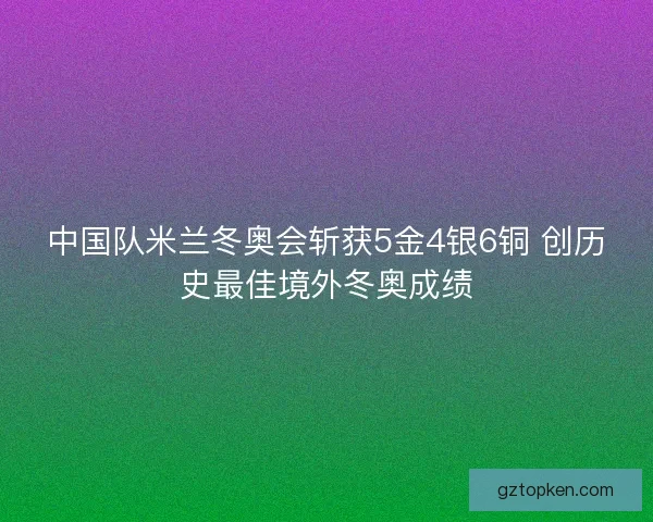 中国队米兰冬奥会斩获5金4银6铜 创历史最佳境外冬奥成绩