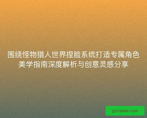 围绕怪物猎人世界捏脸系统打造专属角色美学指南深度解析与创意灵感分享