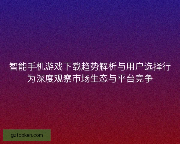 智能手机游戏下载趋势解析与用户选择行为深度观察市场生态与平台竞争