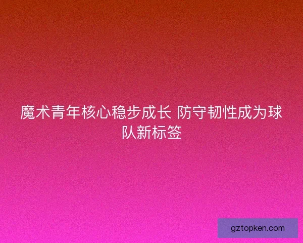 魔术青年核心稳步成长 防守韧性成为球队新标签