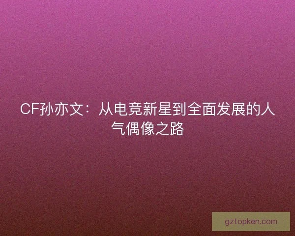 CF孙亦文：从电竞新星到全面发展的人气偶像之路