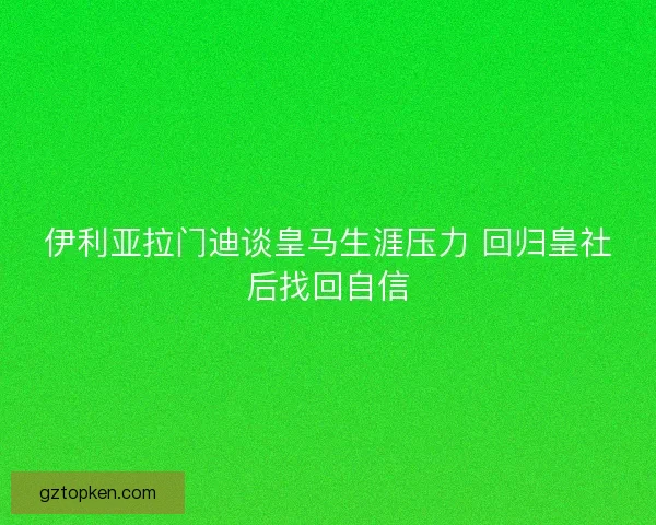 伊利亚拉门迪谈皇马生涯压力 回归皇社后找回自信