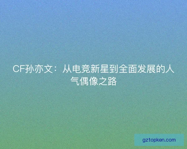 CF孙亦文：从电竞新星到全面发展的人气偶像之路