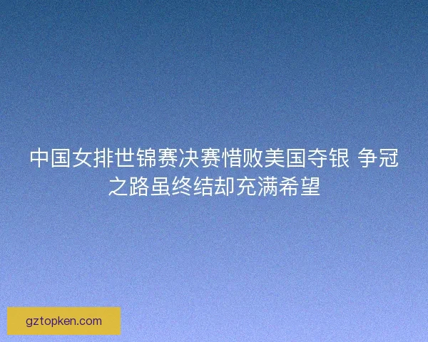 中国女排世锦赛决赛惜败美国夺银 争冠之路虽终结却充满希望