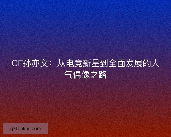 CF孙亦文：从电竞新星到全面发展的人气偶像之路