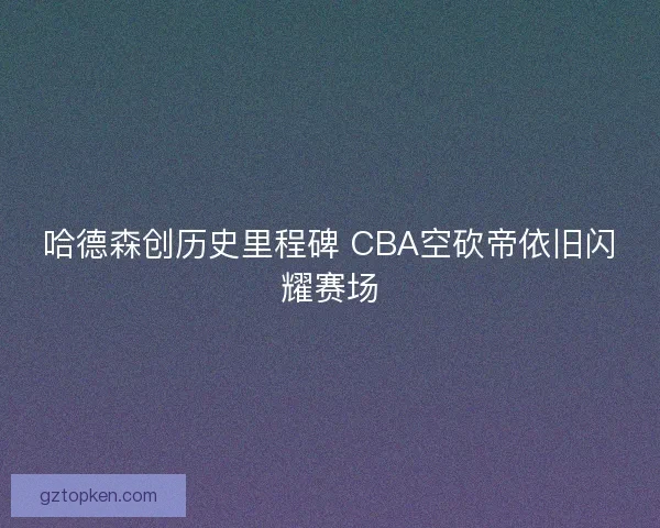 哈德森创历史里程碑 CBA空砍帝依旧闪耀赛场