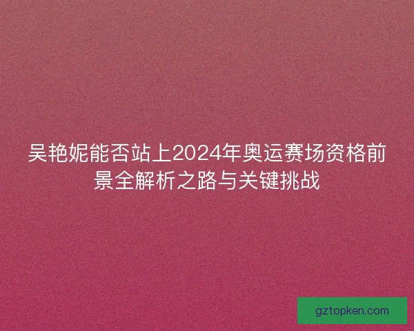 吴艳妮能否站上2024年奥运赛场资格前景全解析之路与关键挑战