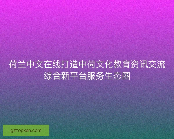 荷兰中文在线打造中荷文化教育资讯交流综合新平台服务生态圈